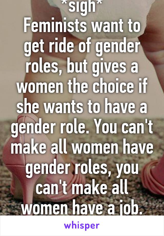 *sigh*
Feminists want to get ride of gender roles, but gives a women the choice if she wants to have a gender role. You can't make all women have gender roles, you can't make all women have a job. It's a choice