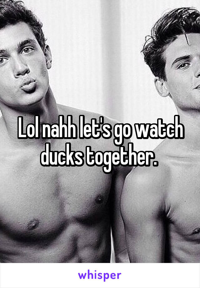 Lol nahh let's go watch ducks together. 