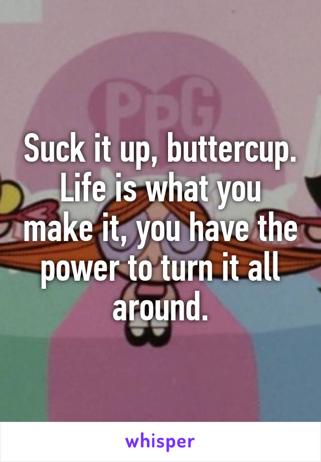 Suck it up, buttercup. Life is what you make it, you have the power to turn it all around.