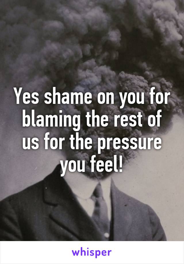 Yes shame on you for blaming the rest of us for the pressure you feel!