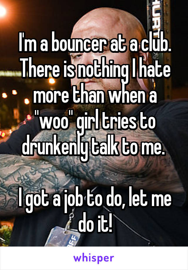 I'm a bouncer at a club. There is nothing I hate more than when a "woo" girl tries to drunkenly talk to me. 

I got a job to do, let me do it!
