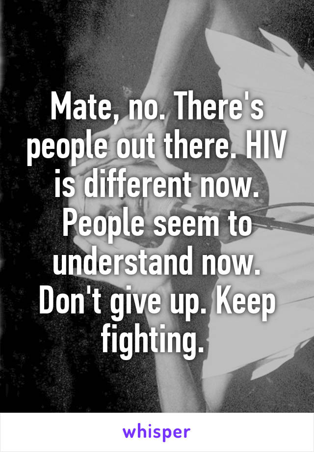 Mate, no. There's people out there. HIV is different now. People seem to understand now. Don't give up. Keep fighting. 