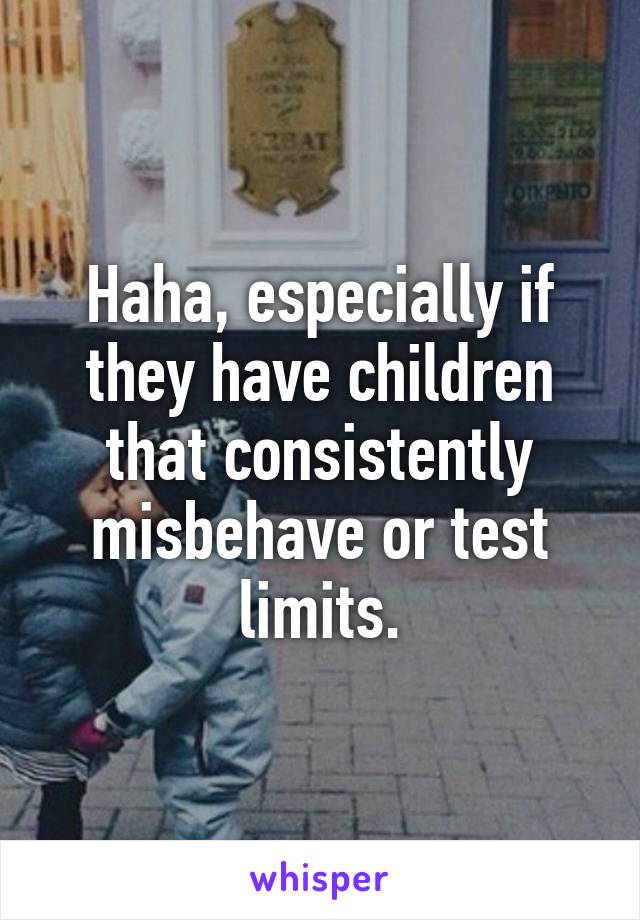 Haha, especially if they have children that consistently misbehave or test limits.