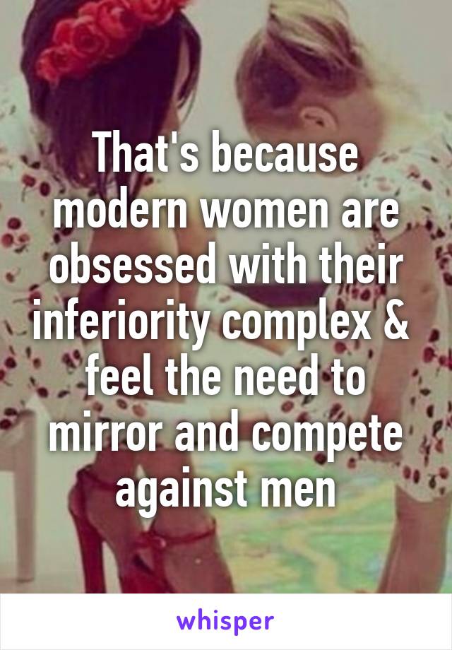 That's because modern women are obsessed with their inferiority complex &  feel the need to mirror and compete against men