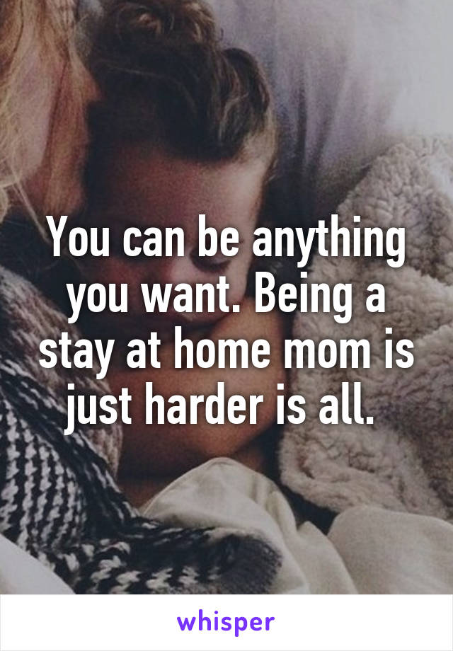 You can be anything you want. Being a stay at home mom is just harder is all. 