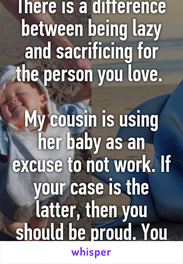 There is a difference between being lazy and sacrificing for the person you love. 

My cousin is using her baby as an excuse to not work. If your case is the latter, then you should be proud. You are a good mother :)