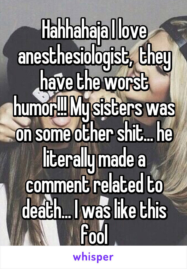 Hahhahaja I love anesthesiologist,  they have the worst humor!!! My sisters was on some other shit... he literally made a comment related to death... I was like this fool