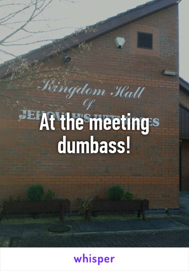 At the meeting dumbass!