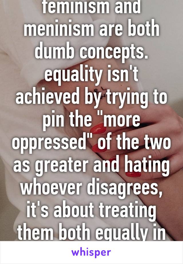 feminism and meninism are both dumb concepts. equality isn't achieved by trying to pin the "more oppressed" of the two as greater and hating whoever disagrees, it's about treating them both equally in every situation. 
