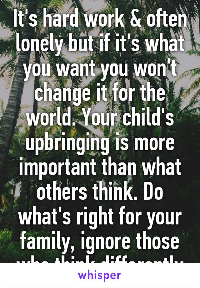 It's hard work & often lonely but if it's what you want you won't change it for the world. Your child's upbringing is more important than what others think. Do what's right for your family, ignore those who think differently