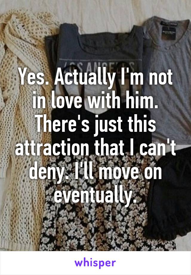 Yes. Actually I'm not in love with him. There's just this attraction that I can't deny. I'll move on eventually.