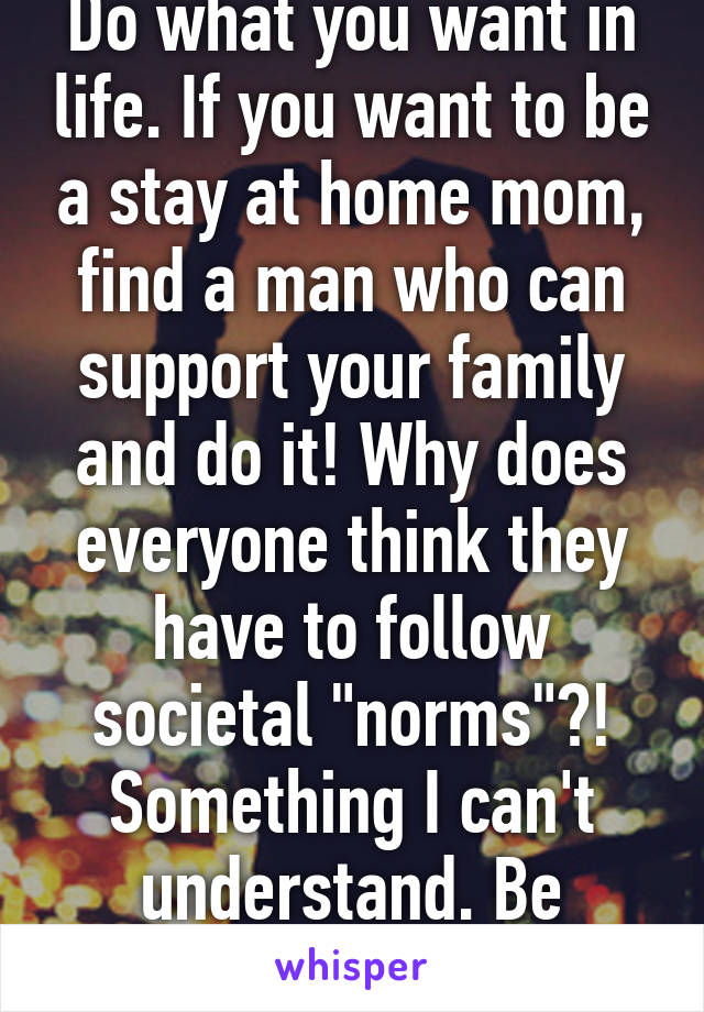 Do what you want in life. If you want to be a stay at home mom, find a man who can support your family and do it! Why does everyone think they have to follow societal "norms"?! Something I can't understand. Be happy!!!!!