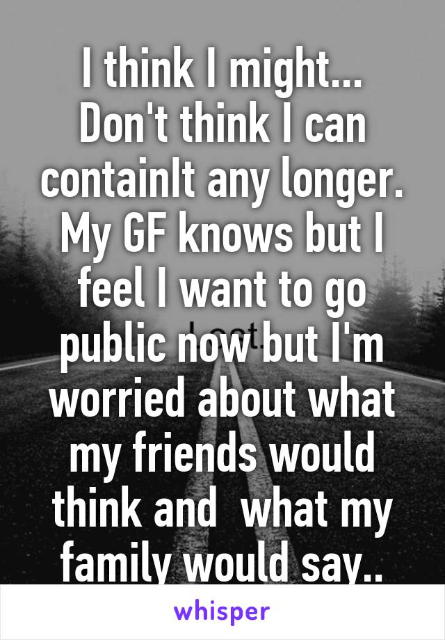 I think I might...
Don't think I can containIt any longer.
My GF knows but I feel I want to go public now but I'm worried about what my friends would think and  what my family would say..