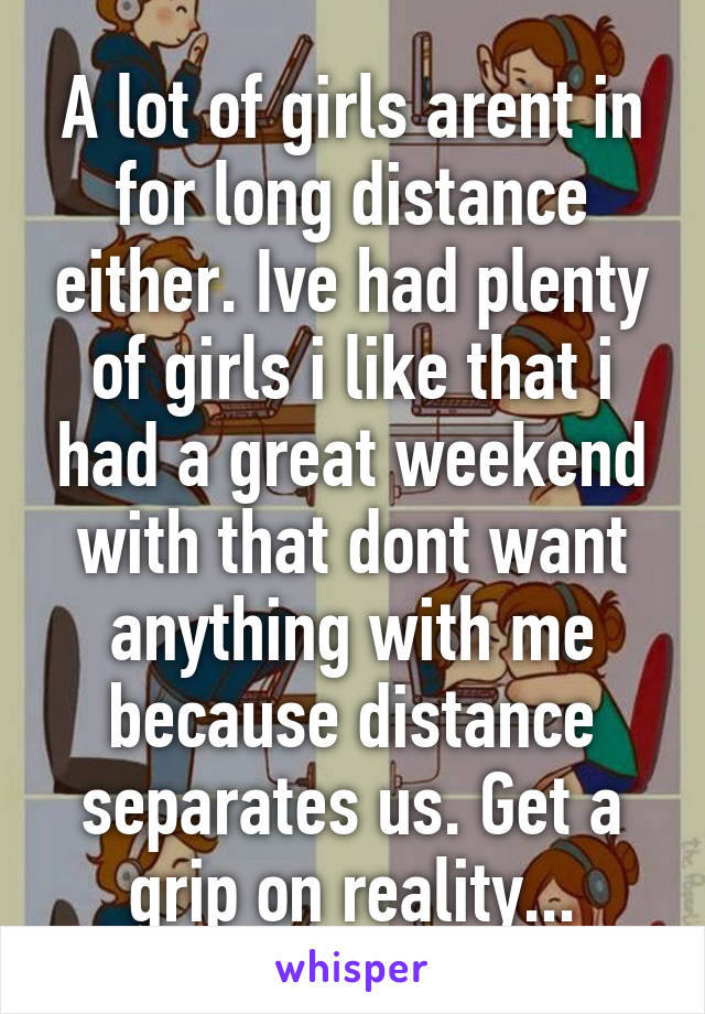 A lot of girls arent in for long distance either. Ive had plenty of girls i like that i had a great weekend with that dont want anything with me because distance separates us. Get a grip on reality...