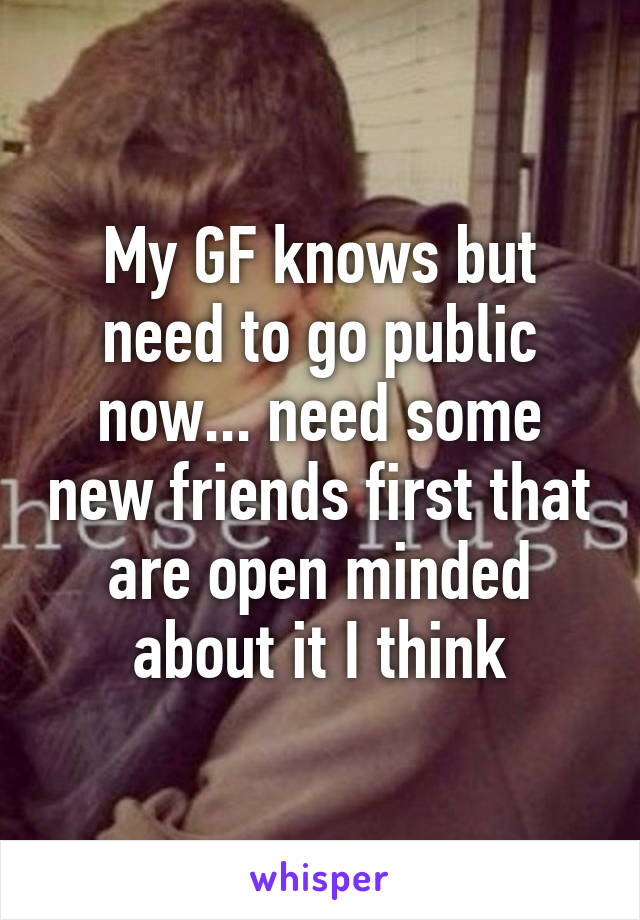 My GF knows but need to go public now... need some new friends first that are open minded about it I think