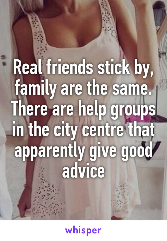 Real friends stick by, family are the same. There are help groups in the city centre that apparently give good advice
