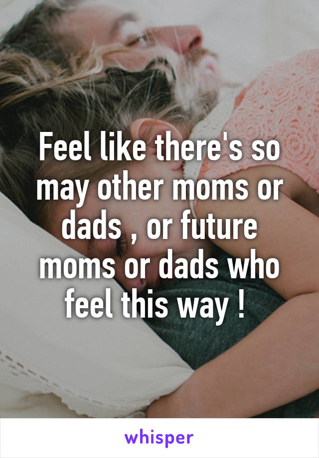 Feel like there's so may other moms or dads , or future moms or dads who feel this way ! 