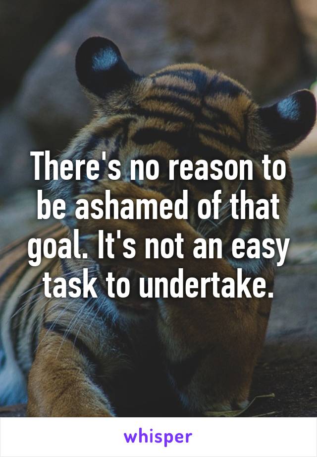 There's no reason to be ashamed of that goal. It's not an easy task to undertake.