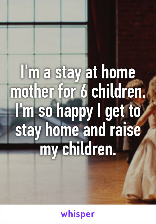 I'm a stay at home mother for 6 children. I'm so happy I get to stay home and raise my children.