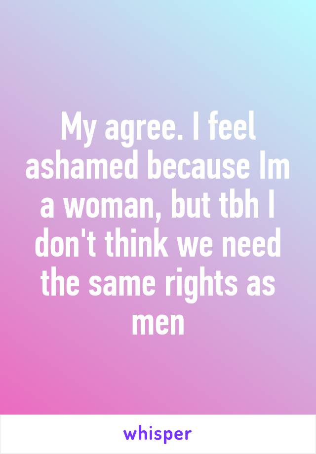 My agree. I feel ashamed because Im a woman, but tbh I don't think we need the same rights as men