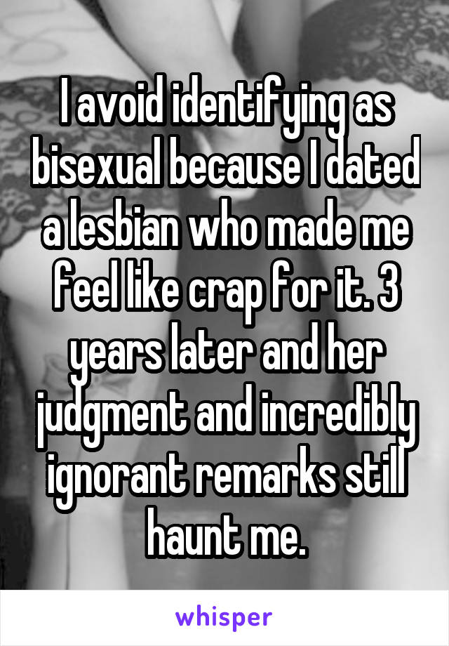 I avoid identifying as bisexual because I dated a lesbian who made me feel like crap for it. 3 years later and her judgment and incredibly ignorant remarks still haunt me.