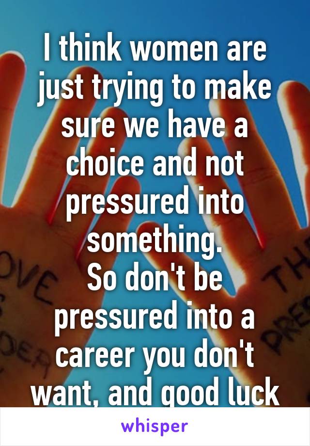 I think women are just trying to make sure we have a choice and not pressured into something.
So don't be pressured into a career you don't want, and good luck