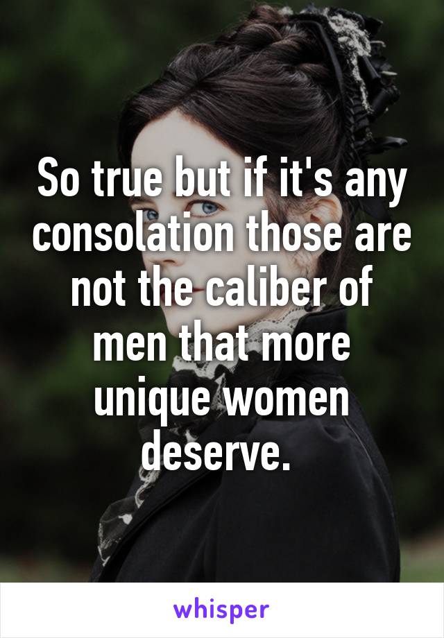 So true but if it's any consolation those are not the caliber of men that more unique women deserve. 