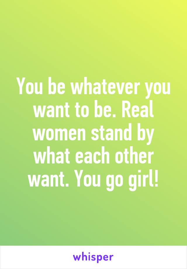 You be whatever you want to be. Real women stand by what each other want. You go girl!