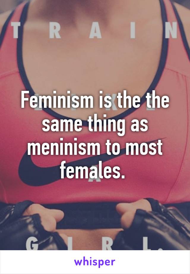 Feminism is the the same thing as meninism to most females. 