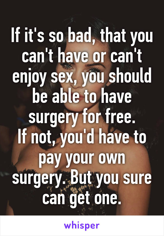 If it's so bad, that you can't have or can't enjoy sex, you should be able to have surgery for free.
If not, you'd have to pay your own surgery. But you sure can get one.