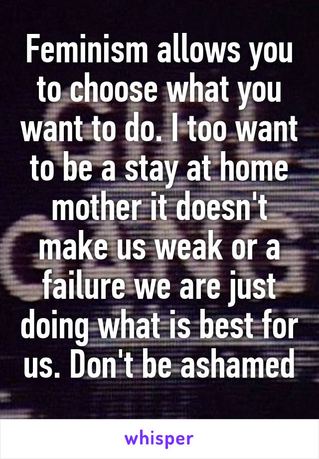 Feminism allows you to choose what you want to do. I too want to be a stay at home mother it doesn't make us weak or a failure we are just doing what is best for us. Don't be ashamed 