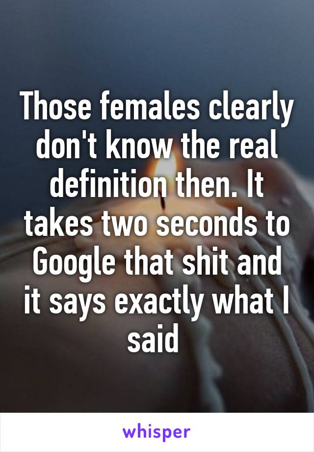 Those females clearly don't know the real definition then. It takes two seconds to Google that shit and it says exactly what I said 