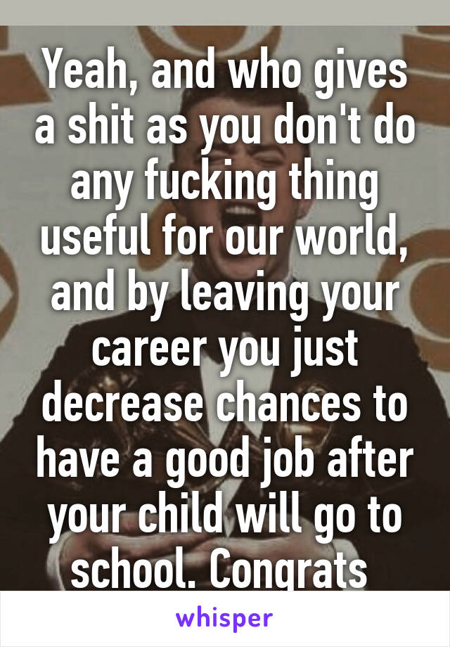 Yeah, and who gives a shit as you don't do any fucking thing useful for our world, and by leaving your career you just decrease chances to have a good job after your child will go to school. Congrats 