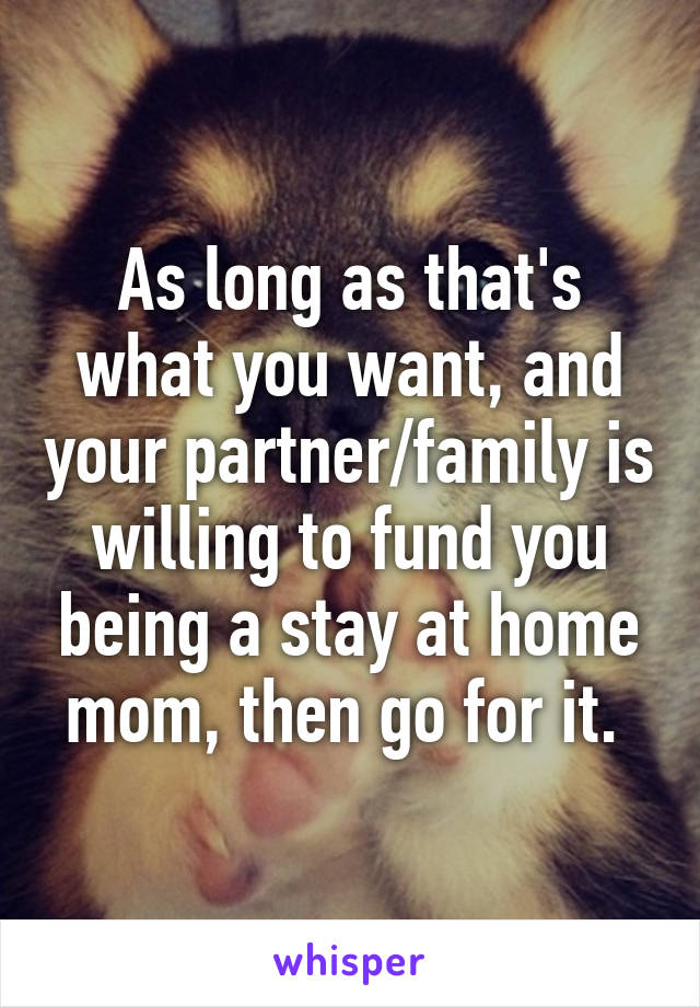 As long as that's what you want, and your partner/family is willing to fund you being a stay at home mom, then go for it. 