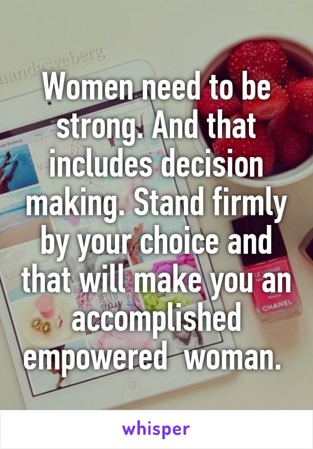 Women need to be strong. And that includes decision making. Stand firmly by your choice and that will make you an accomplished empowered  woman. 