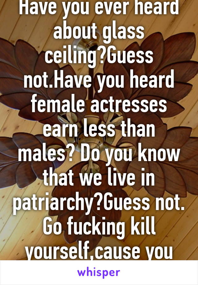 Have you ever heard about glass ceiling?Guess not.Have you heard female actresses earn less than males? Do you know that we live in patriarchy?Guess not. Go fucking kill yourself,cause you are the rsn