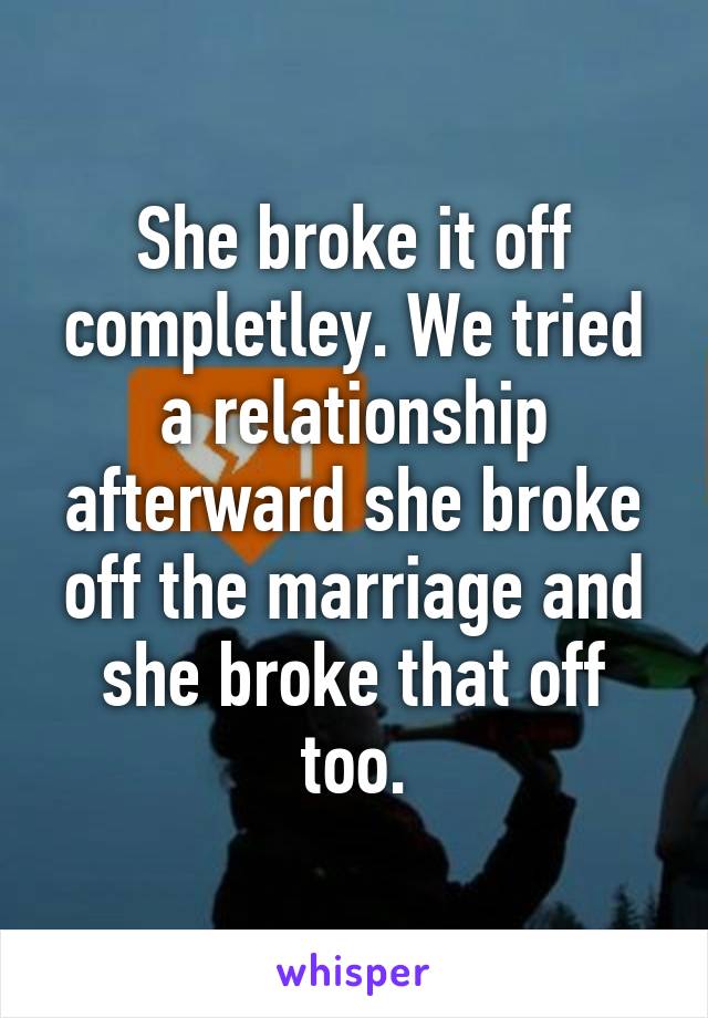 She broke it off completley. We tried a relationship afterward she broke off the marriage and she broke that off too.