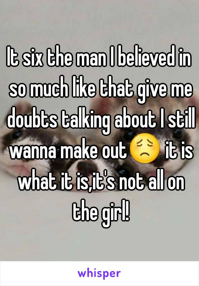 It six the man I believed in so much like that give me doubts talking about I still wanna make out😟 it is what it is,it's not all on the girl!