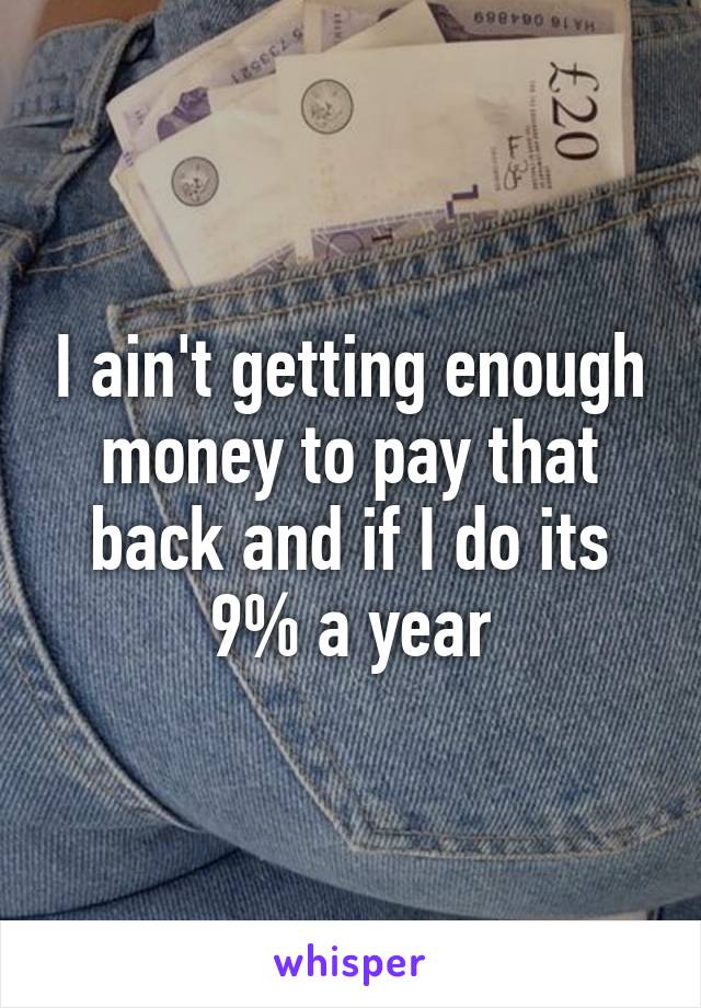 I ain't getting enough money to pay that back and if I do its 9% a year