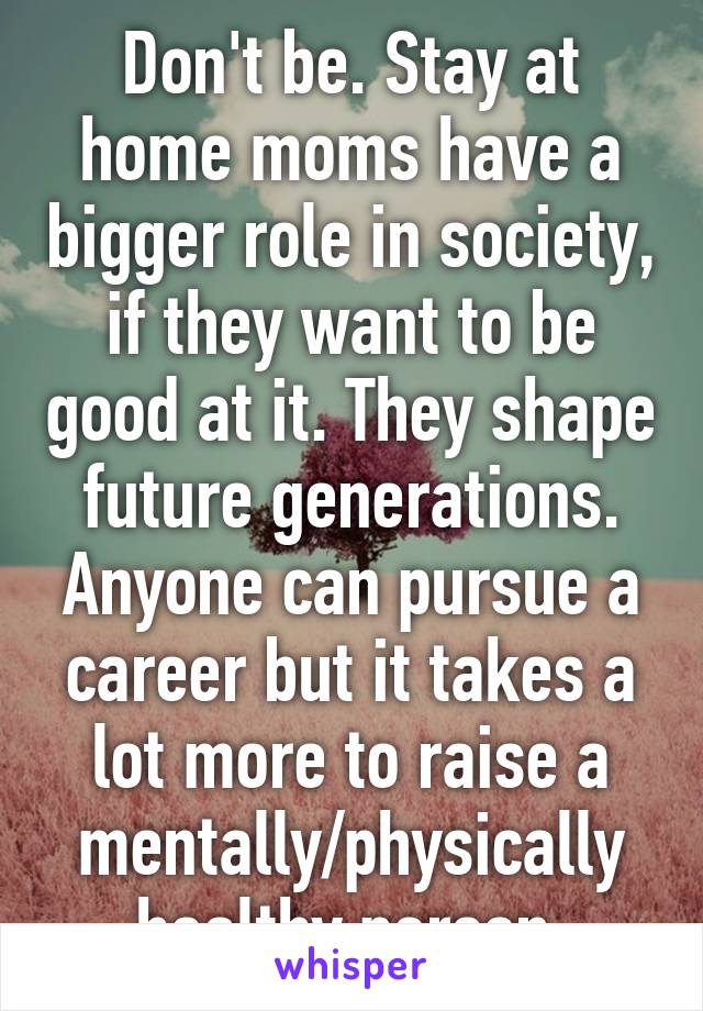 Don't be. Stay at home moms have a bigger role in society, if they want to be good at it. They shape future generations. Anyone can pursue a career but it takes a lot more to raise a mentally/physically healthy person.