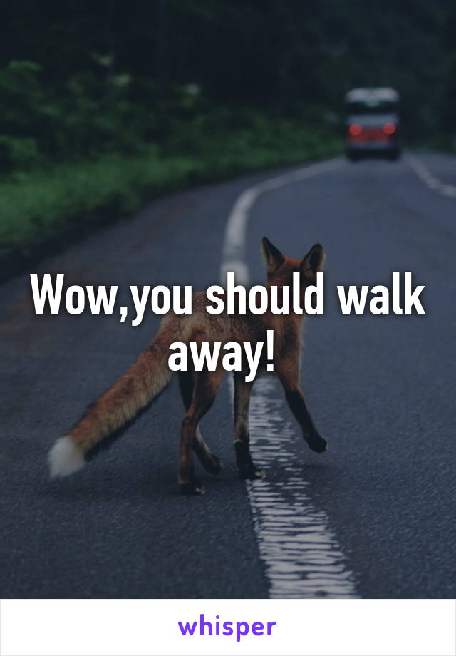 Wow,you should walk away! 