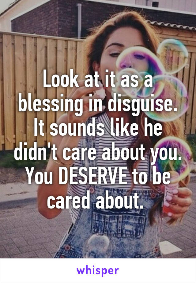 Look at it as a blessing in disguise. It sounds like he didn't care about you. You DESERVE to be cared about. 