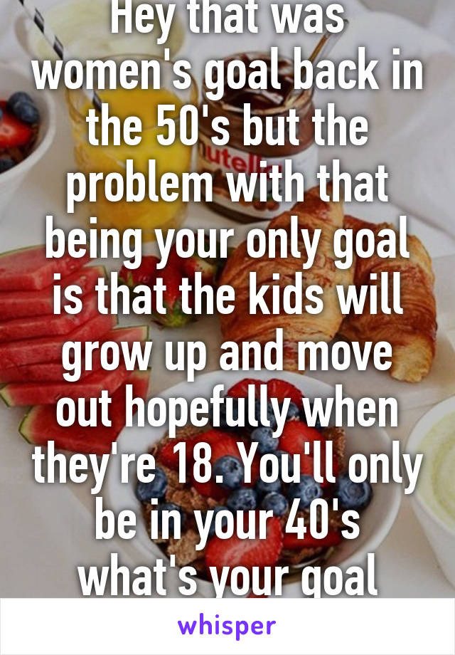 Hey that was women's goal back in the 50's but the problem with that being your only goal is that the kids will grow up and move out hopefully when they're 18. You'll only be in your 40's what's your goal then?