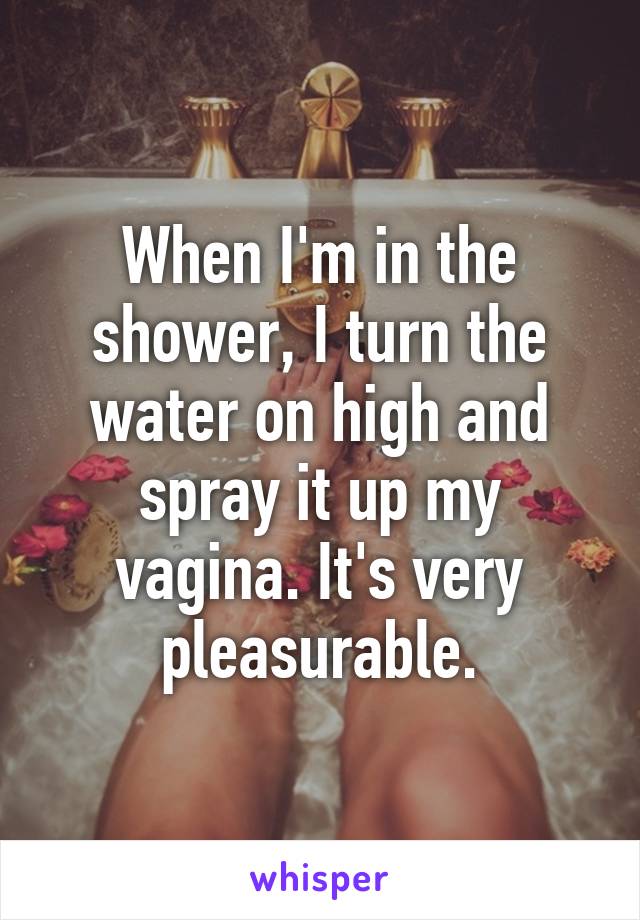 When I'm in the shower, I turn the water on high and spray it up my vagina. It's very pleasurable.