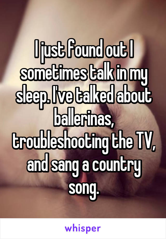 I just found out I sometimes talk in my sleep. I've talked about ballerinas, troubleshooting the TV, and sang a country song.