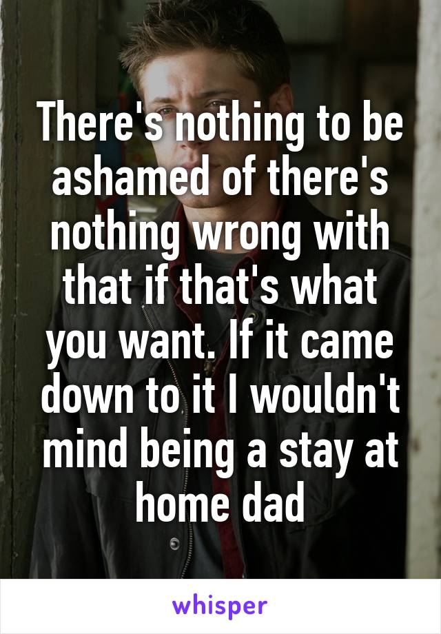 There's nothing to be ashamed of there's nothing wrong with that if that's what you want. If it came down to it I wouldn't mind being a stay at home dad