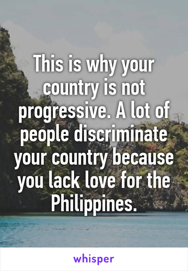 This is why your country is not progressive. A lot of people discriminate your country because you lack love for the Philippines.