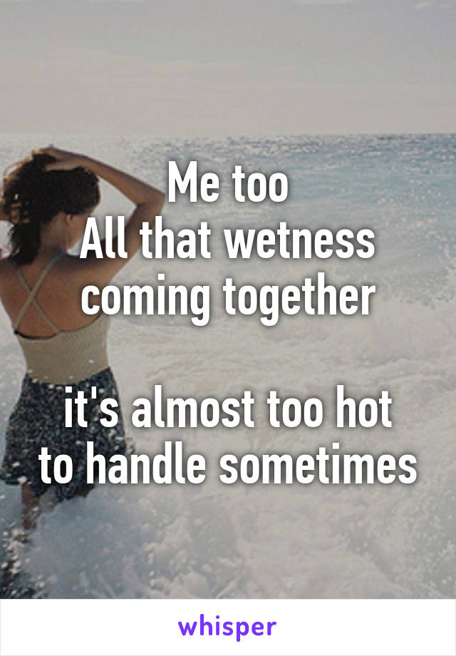 Me too
All that wetness coming together

it's almost too hot to handle sometimes