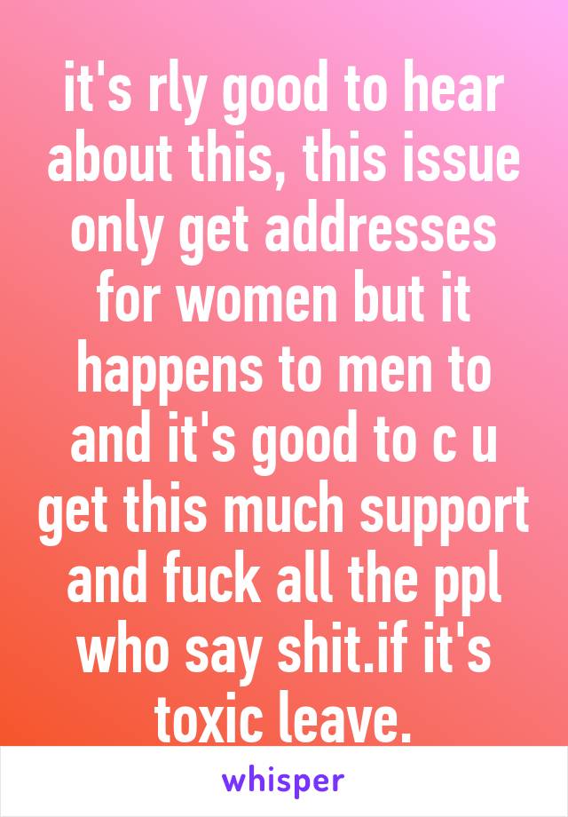 it's rly good to hear about this, this issue only get addresses for women but it happens to men to and it's good to c u get this much support and fuck all the ppl who say shit.if it's toxic leave.