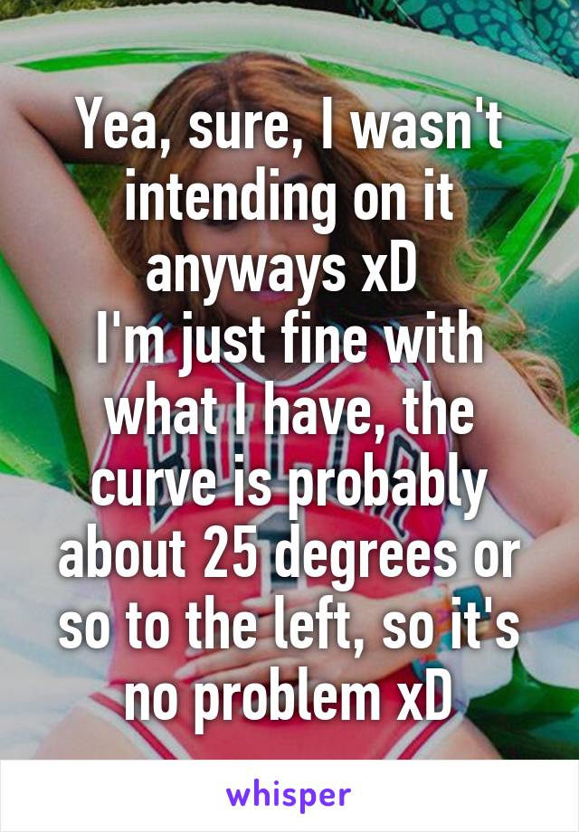 Yea, sure, I wasn't intending on it anyways xD 
I'm just fine with what I have, the curve is probably about 25 degrees or so to the left, so it's no problem xD